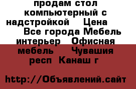 продам стол компьютерный с надстройкой. › Цена ­ 2 000 - Все города Мебель, интерьер » Офисная мебель   . Чувашия респ.,Канаш г.